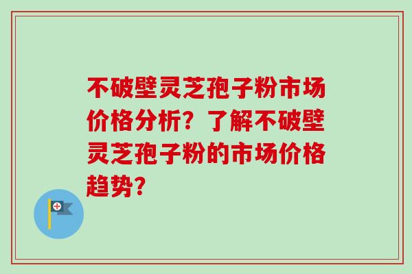 不破壁灵芝孢子粉市场价格分析？了解不破壁灵芝孢子粉的市场价格趋势？