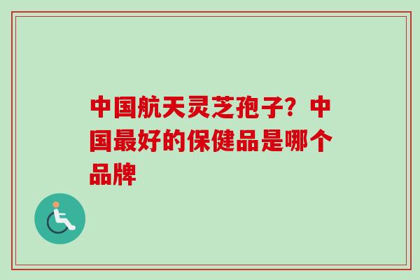 中国航天灵芝孢子？中国最好的保健品是哪个品牌