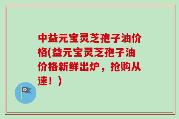 中益元宝灵芝孢子油价格(益元宝灵芝孢子油价格新鲜出炉,抢购从速!)