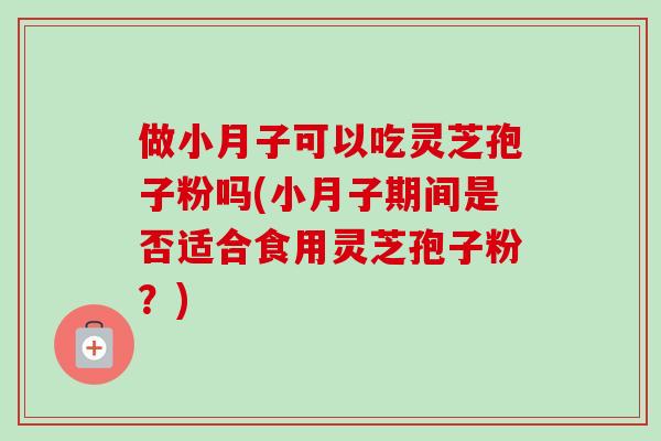 做小月子可以吃灵芝孢子粉吗(小月子期间是否适合食用灵芝孢子粉?)