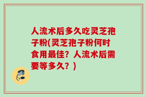 人流术后多久吃灵芝孢子粉(灵芝孢子粉何时食用最佳?人流术后需要等多久?)