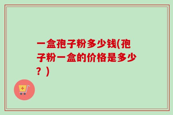 一盒孢子粉多少钱(孢子粉一盒的价格是多少?)