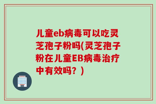 儿童eb病毒可以吃灵芝孢子粉吗(灵芝孢子粉在儿童EB病毒治疗中有效吗？)