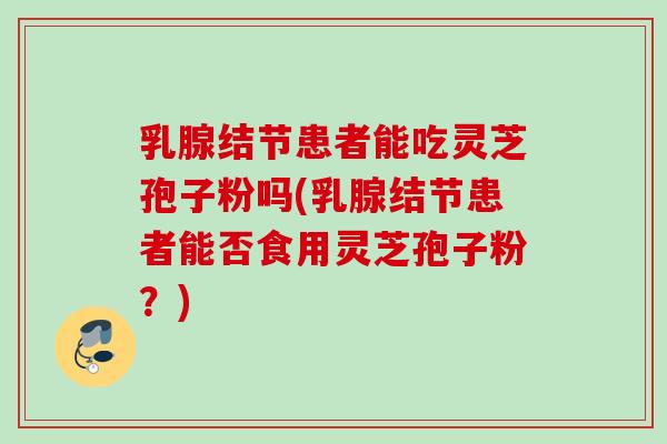 乳腺结节患者能吃灵芝孢子粉吗(乳腺结节患者能否食用灵芝孢子粉?)