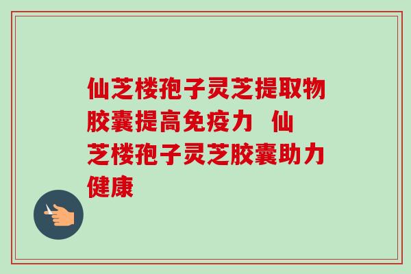 仙芝楼孢子灵芝提取物胶囊提高免疫力 仙芝楼孢子灵芝胶囊助力健康 仙芝楼孢子灵芝提取物胶囊提高免疫力 仙芝楼孢子灵芝胶囊助力健康