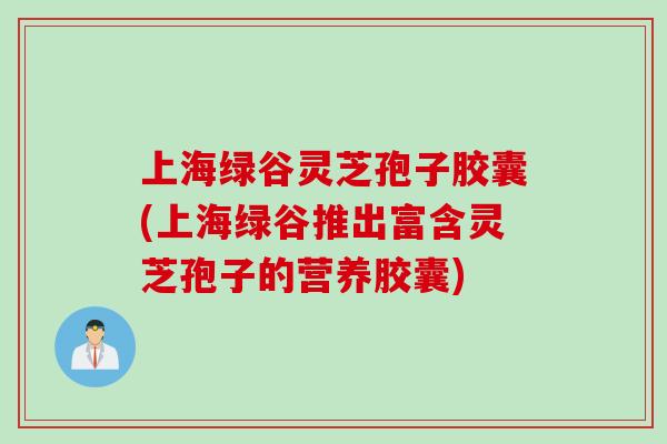 上海绿谷灵芝孢子胶囊(上海绿谷推出富含灵芝孢子的营养胶囊)