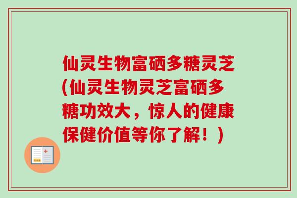 仙灵生物富硒多糖灵芝(仙灵生物灵芝富硒多糖功效大，惊人的健康保健价值等你了解！)