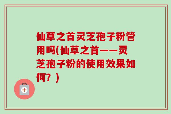 仙草之首灵芝孢子粉管用吗(仙草之首——灵芝孢子粉的使用效果如何?)