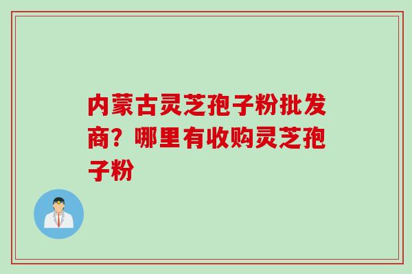 内蒙古灵芝孢子粉批发商?哪里有收购灵芝孢子粉