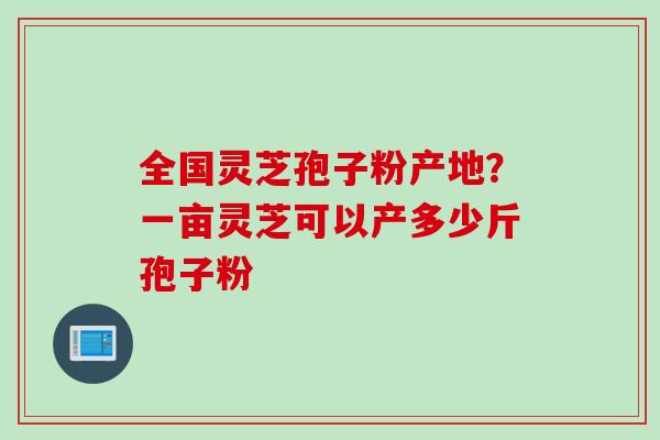 全国灵芝孢子粉产地?一亩灵芝可以产多少斤孢子粉
