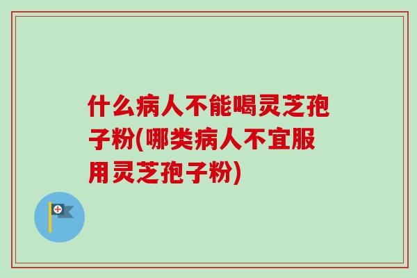 什么病人不能喝灵芝孢子粉(哪类病人不宜服用灵芝孢子粉)