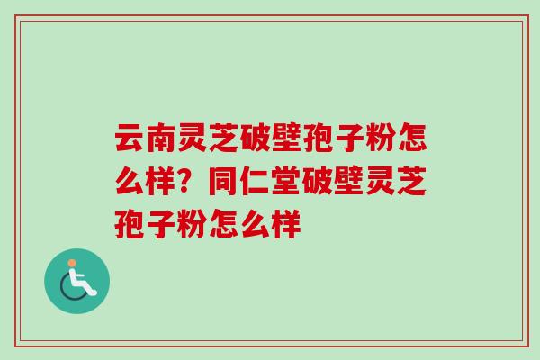云南灵芝破壁孢子粉怎么样?同仁堂破壁灵芝孢子粉怎么样