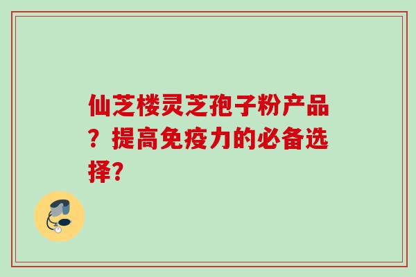 仙芝楼灵芝孢子粉产品?提高免疫力的必备选择?