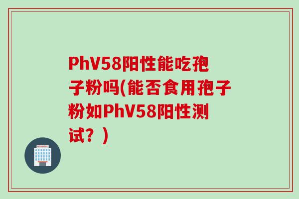 PhV58阳性能吃孢子粉吗(能否食用孢子粉如PhV58阳性测试？)