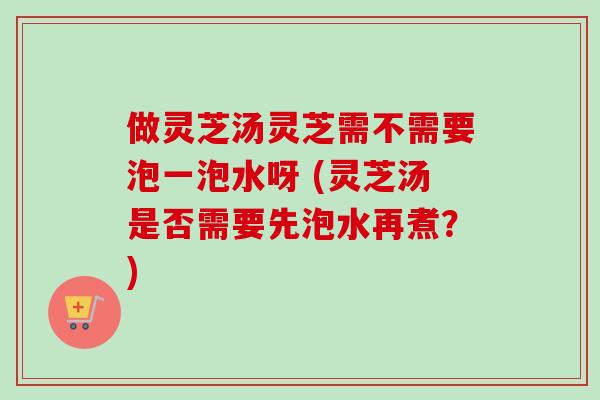 做灵芝汤灵芝需不需要泡一泡水呀 (灵芝汤是否需要先泡水再煮？)
