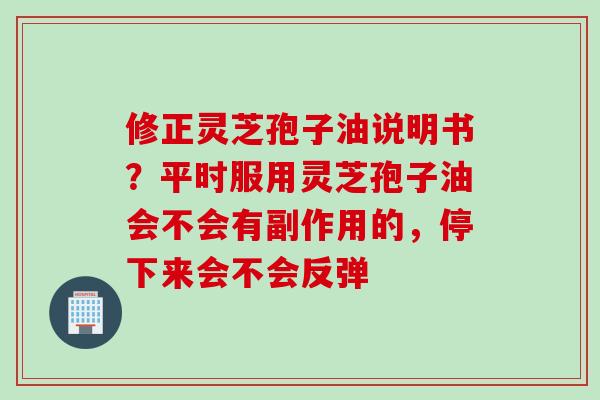 修正灵芝孢子油说明书？平时服用灵芝孢子油会不会有副作用的，停下来会不会反弹