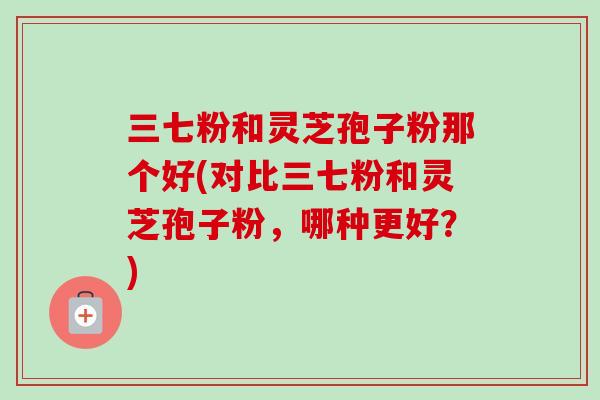 三七粉和灵芝孢子粉那个好(对比三七粉和灵芝孢子粉,哪种更好?)