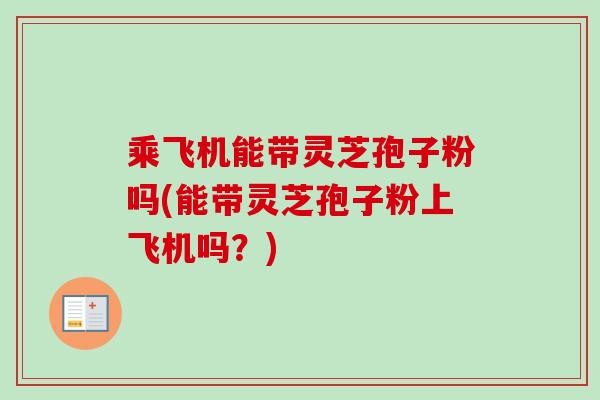 乘飞机能带灵芝孢子粉吗(能带灵芝孢子粉上飞机吗?)