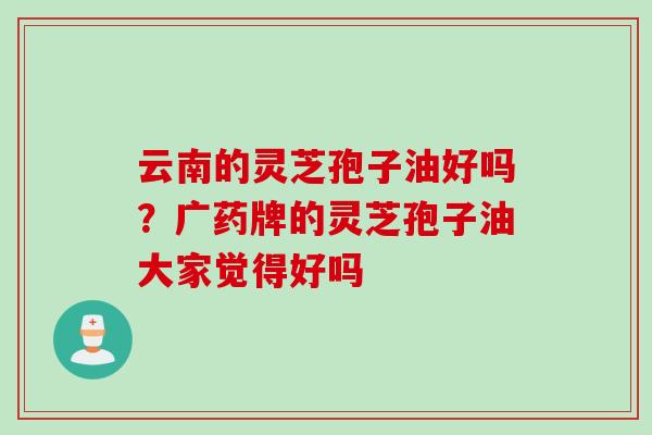云南的灵芝孢子油好吗?广药牌的灵芝孢子油大家觉得好吗