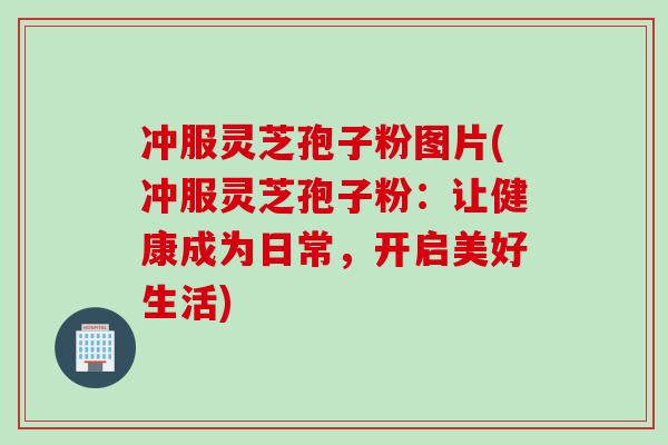 冲服灵芝孢子粉图片(冲服灵芝孢子粉：让健康成为日常，开启美好生活)