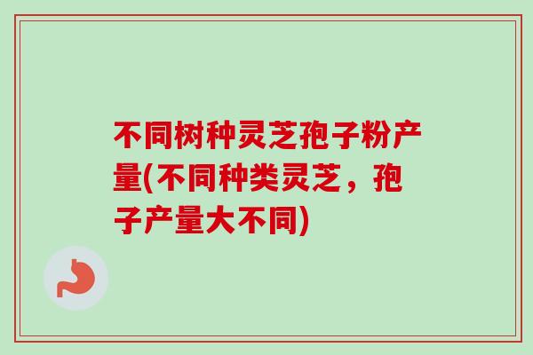 不同树种灵芝孢子粉产量(不同种类灵芝,孢子产量大不同) 不同树种灵芝孢子粉产量(不同种类灵芝,孢子产量大不同)