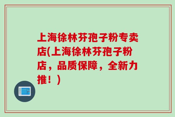 上海徐林芬孢子粉专卖店(上海徐林芬孢子粉店,品质保障,全新力推!)