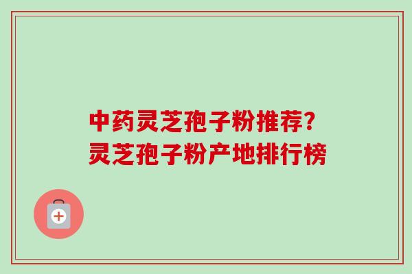 中药灵芝孢子粉推荐?灵芝孢子粉产地排行榜