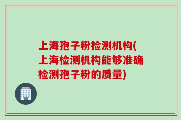 上海孢子粉检测机构(上海检测机构能够准确检测孢子粉的质量)