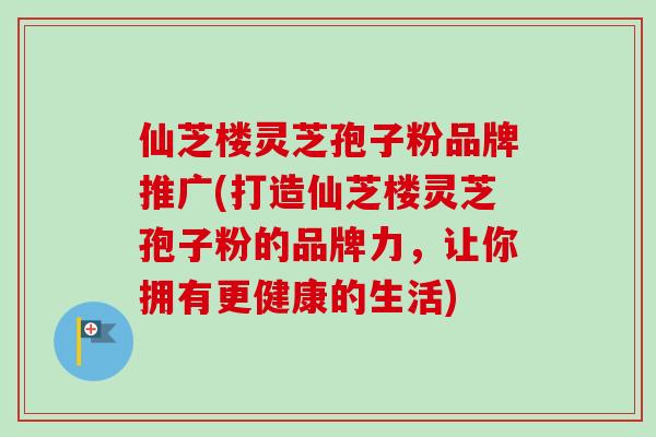 仙芝楼灵芝孢子粉品牌推广(打造仙芝楼灵芝孢子粉的品牌力,让你拥有更健康的生活)