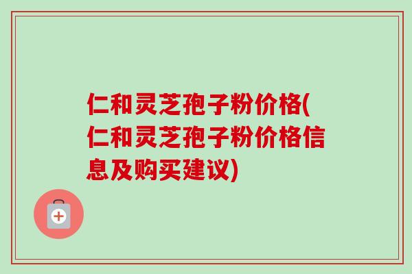 仁和灵芝孢子粉价格(仁和灵芝孢子粉价格信息及购买建议) 仁和灵芝孢子粉价格(仁和灵芝孢子粉价格信息及购买建议)