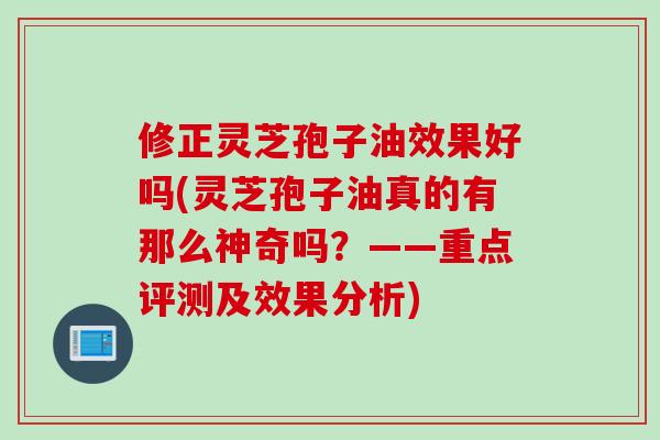 修正灵芝孢子油效果好吗(灵芝孢子油真的有那么神奇吗？——重点评测及效果分析)