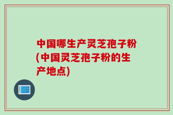 中国哪生产灵芝孢子粉(中国灵芝孢子粉的生产地点) 中国哪生产灵芝孢子粉(中国灵芝孢子粉的生产地点)