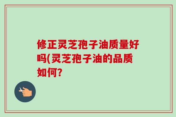 修正灵芝孢子油质量好吗(灵芝孢子油的品质如何?