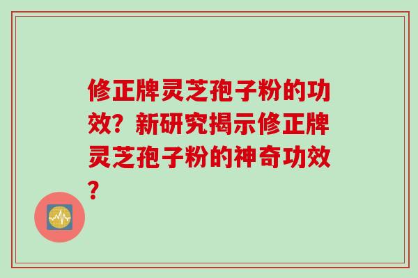 修正牌灵芝孢子粉的功效？新研究揭示修正牌灵芝孢子粉的神奇功效？