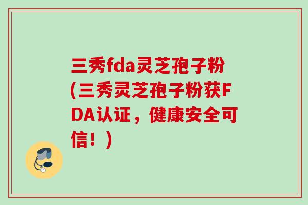 三秀fda灵芝孢子粉(三秀灵芝孢子粉获FDA认证，健康安全可信！)