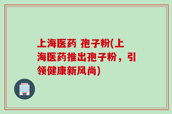 上海医药 孢子粉(上海医药推出孢子粉,引领健康新风尚)