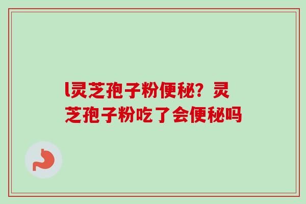 l灵芝孢子粉便秘?灵芝孢子粉吃了会便秘吗