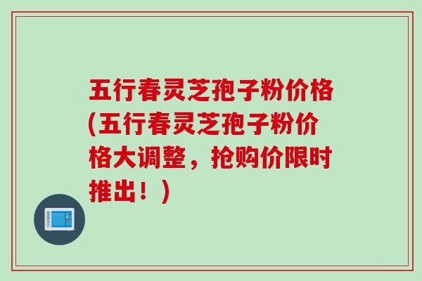 五行春灵芝孢子粉价格(五行春灵芝孢子粉价格大调整,抢购价限时推出!)