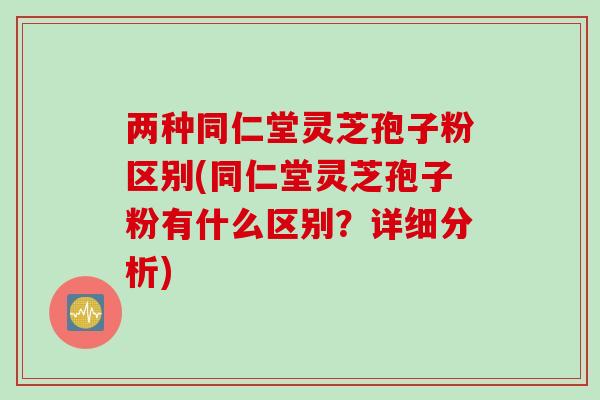 两种同仁堂灵芝孢子粉区别(同仁堂灵芝孢子粉有什么区别？详细分析)