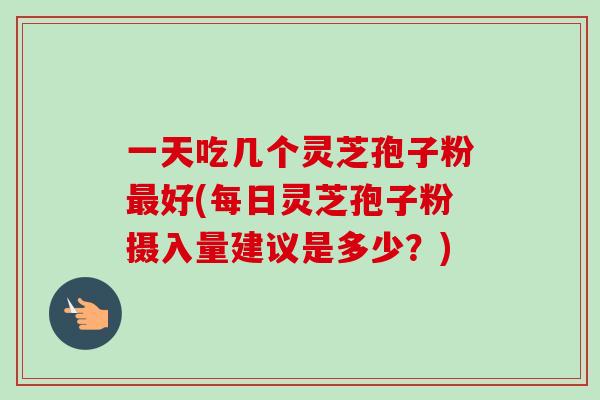 一天吃几个灵芝孢子粉最好(每日灵芝孢子粉摄入量建议是多少?)
