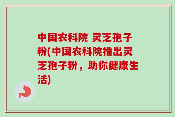 中国农科院 灵芝孢子粉(中国农科院推出灵芝孢子粉,助你健康生活)