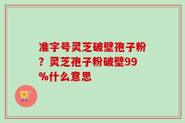 准字号灵芝破壁孢子粉?灵芝孢子粉破壁99%什么意思
