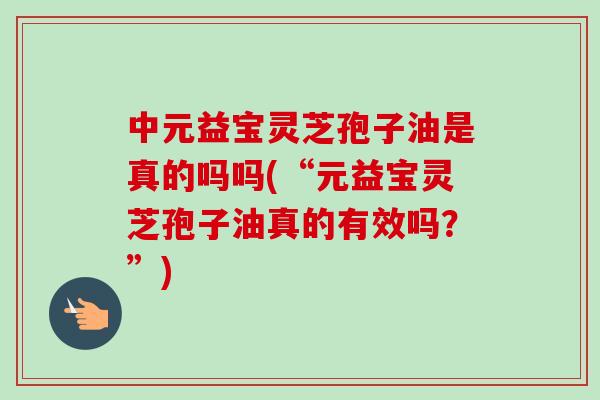 中元益宝灵芝孢子油是真的吗吗(“元益宝灵芝孢子油真的有效吗?”)