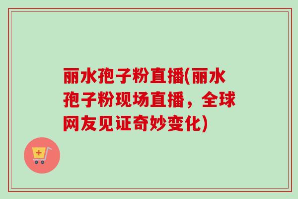 丽水孢子粉直播(丽水孢子粉现场直播，全球网友见证奇妙变化)