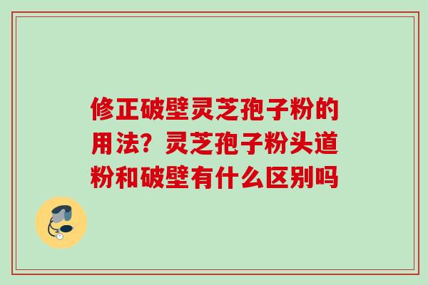 修正破壁灵芝孢子粉的用法？灵芝孢子粉头道粉和破壁有什么区别吗