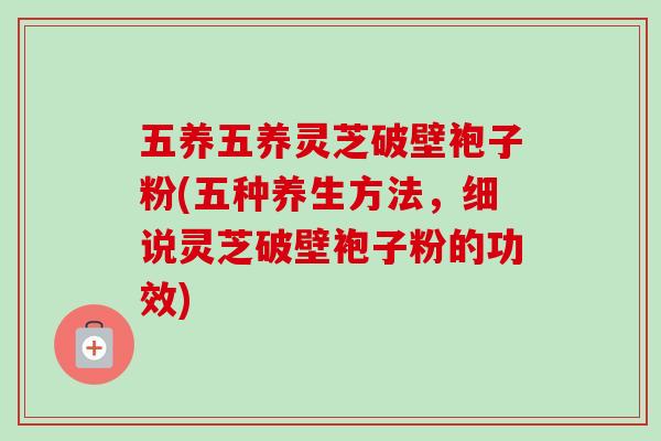 五养五养灵芝破壁袍子粉(五种养生方法,细说灵芝破壁袍子粉的功效)