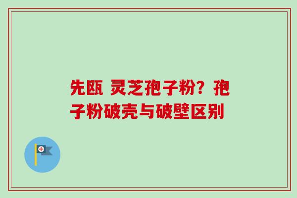先瓯 灵芝孢子粉？孢子粉破壳与破壁区别