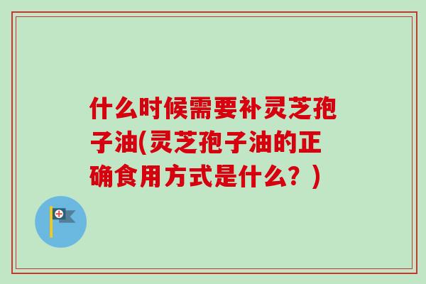 什么时候需要补灵芝孢子油(灵芝孢子油的正确食用方式是什么?)
