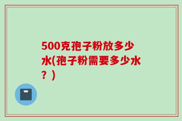 500克孢子粉放多少水(孢子粉需要多少水?)