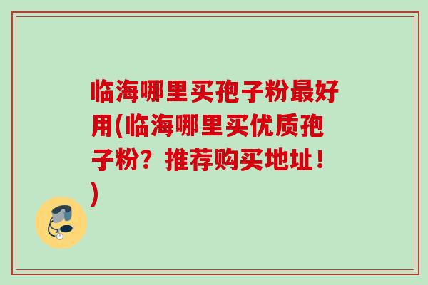 临海哪里买孢子粉最好用(临海哪里买优质孢子粉？推荐购买地址！)
